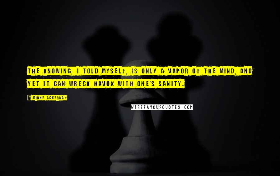 Diane Ackerman Quotes: The knowing, I told myself, is only a vapor of the mind, and yet it can wreck havok with one's sanity.