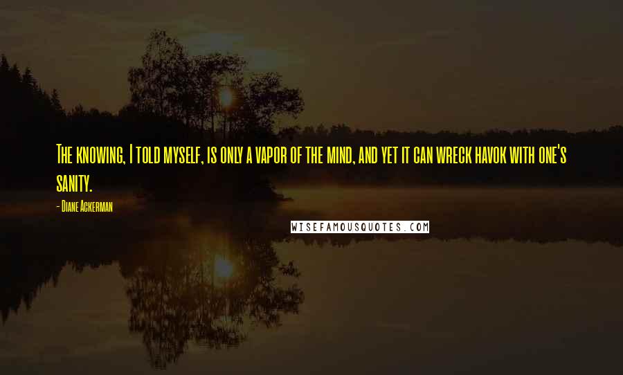 Diane Ackerman Quotes: The knowing, I told myself, is only a vapor of the mind, and yet it can wreck havok with one's sanity.