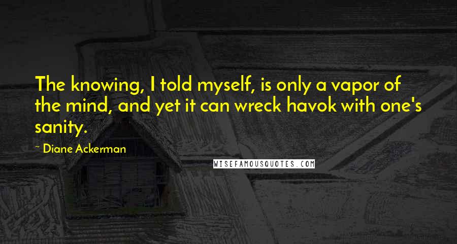 Diane Ackerman Quotes: The knowing, I told myself, is only a vapor of the mind, and yet it can wreck havok with one's sanity.