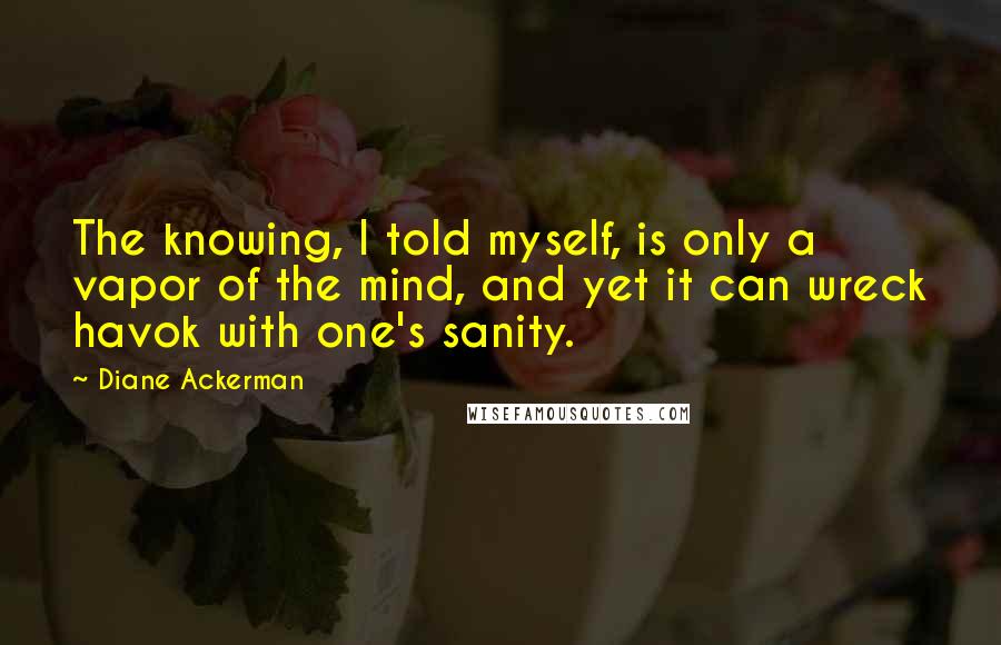 Diane Ackerman Quotes: The knowing, I told myself, is only a vapor of the mind, and yet it can wreck havok with one's sanity.