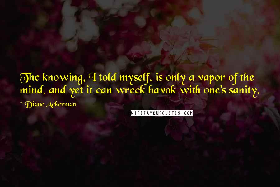 Diane Ackerman Quotes: The knowing, I told myself, is only a vapor of the mind, and yet it can wreck havok with one's sanity.