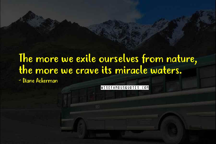 Diane Ackerman Quotes: The more we exile ourselves from nature, the more we crave its miracle waters.