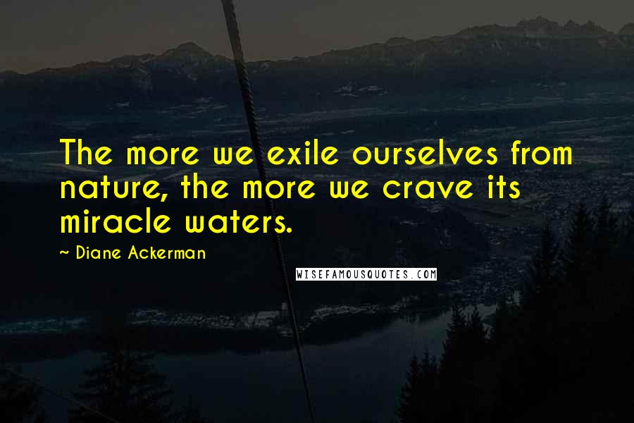 Diane Ackerman Quotes: The more we exile ourselves from nature, the more we crave its miracle waters.