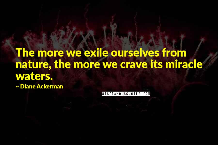 Diane Ackerman Quotes: The more we exile ourselves from nature, the more we crave its miracle waters.
