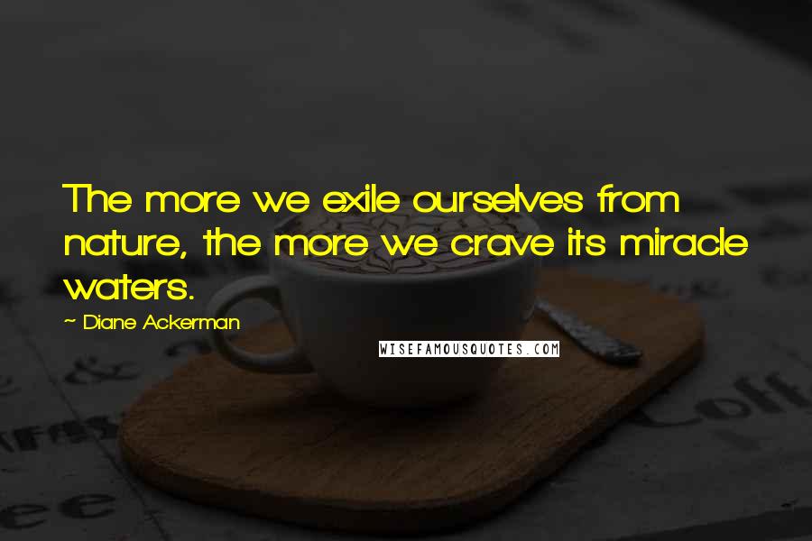 Diane Ackerman Quotes: The more we exile ourselves from nature, the more we crave its miracle waters.