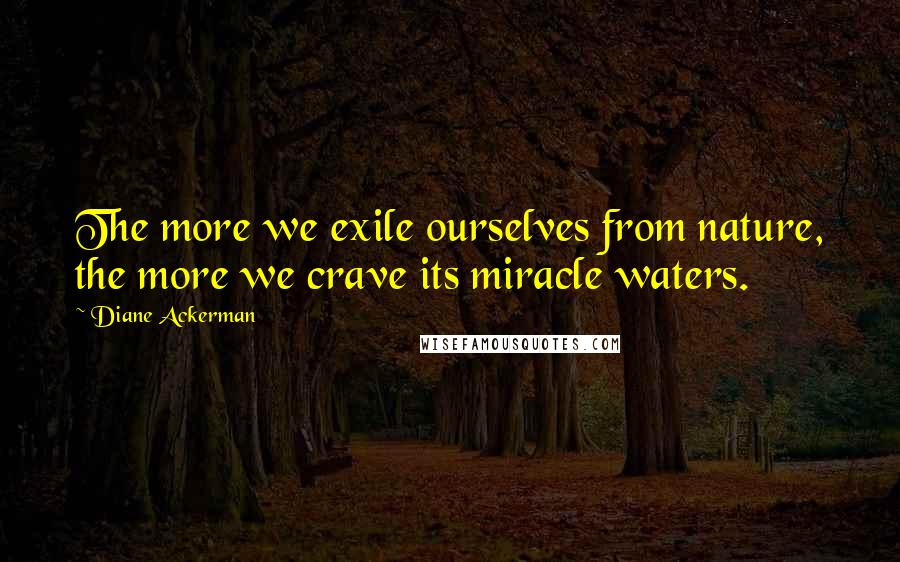 Diane Ackerman Quotes: The more we exile ourselves from nature, the more we crave its miracle waters.