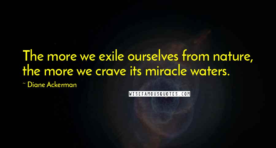 Diane Ackerman Quotes: The more we exile ourselves from nature, the more we crave its miracle waters.