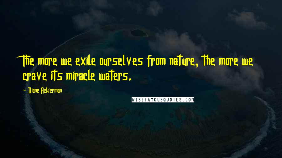 Diane Ackerman Quotes: The more we exile ourselves from nature, the more we crave its miracle waters.