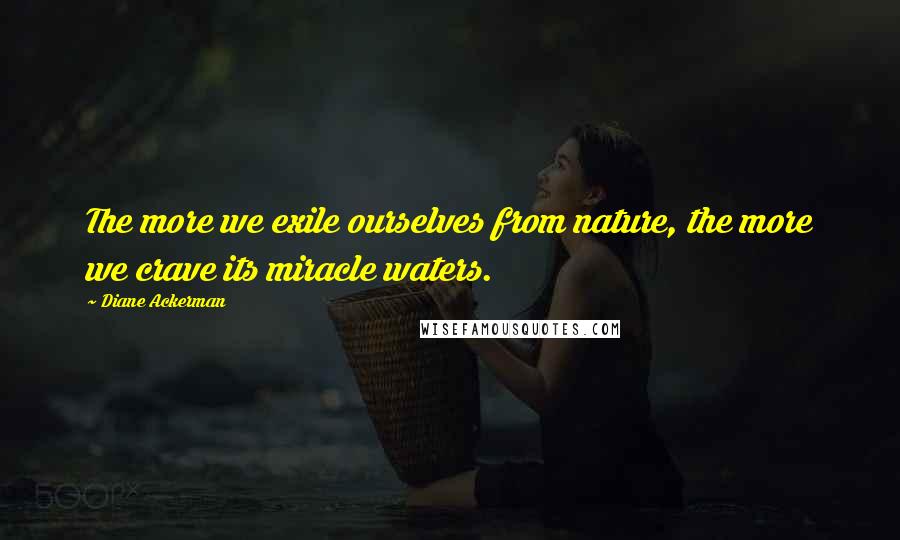 Diane Ackerman Quotes: The more we exile ourselves from nature, the more we crave its miracle waters.