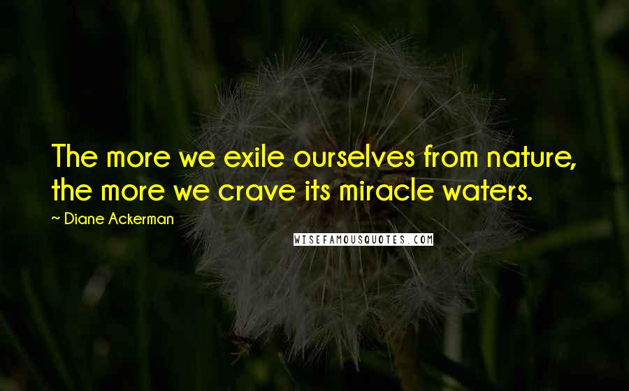 Diane Ackerman Quotes: The more we exile ourselves from nature, the more we crave its miracle waters.