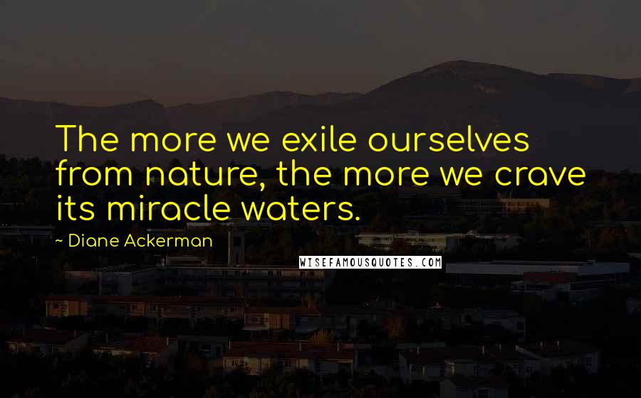 Diane Ackerman Quotes: The more we exile ourselves from nature, the more we crave its miracle waters.