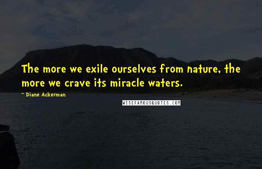 Diane Ackerman Quotes: The more we exile ourselves from nature, the more we crave its miracle waters.