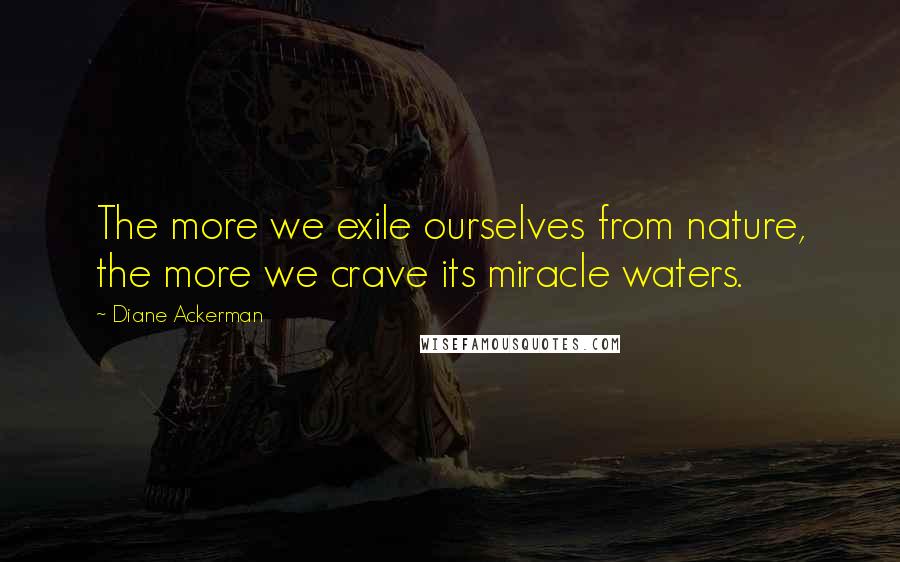 Diane Ackerman Quotes: The more we exile ourselves from nature, the more we crave its miracle waters.