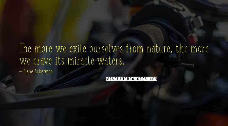 Diane Ackerman Quotes: The more we exile ourselves from nature, the more we crave its miracle waters.