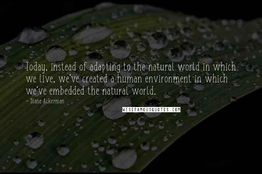 Diane Ackerman Quotes: Today, instead of adapting to the natural world in which we live, we've created a human environment in which we've embedded the natural world.