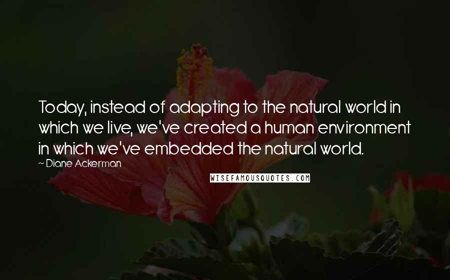 Diane Ackerman Quotes: Today, instead of adapting to the natural world in which we live, we've created a human environment in which we've embedded the natural world.
