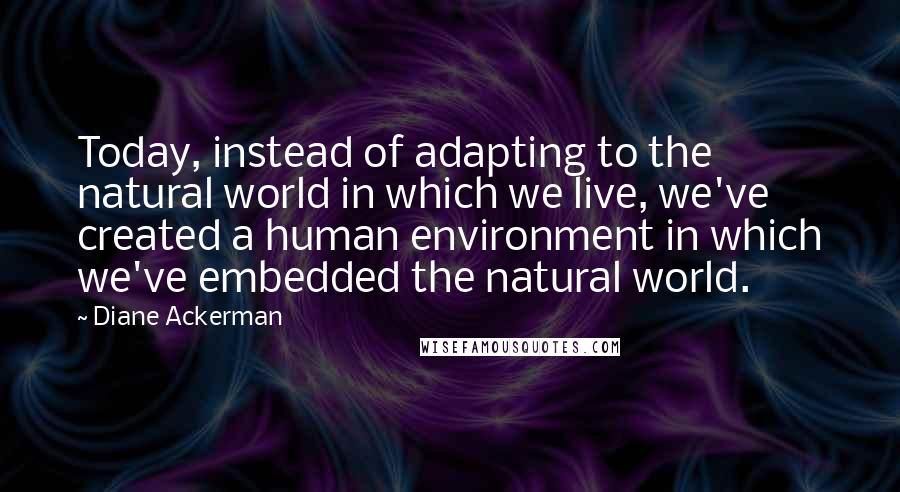 Diane Ackerman Quotes: Today, instead of adapting to the natural world in which we live, we've created a human environment in which we've embedded the natural world.