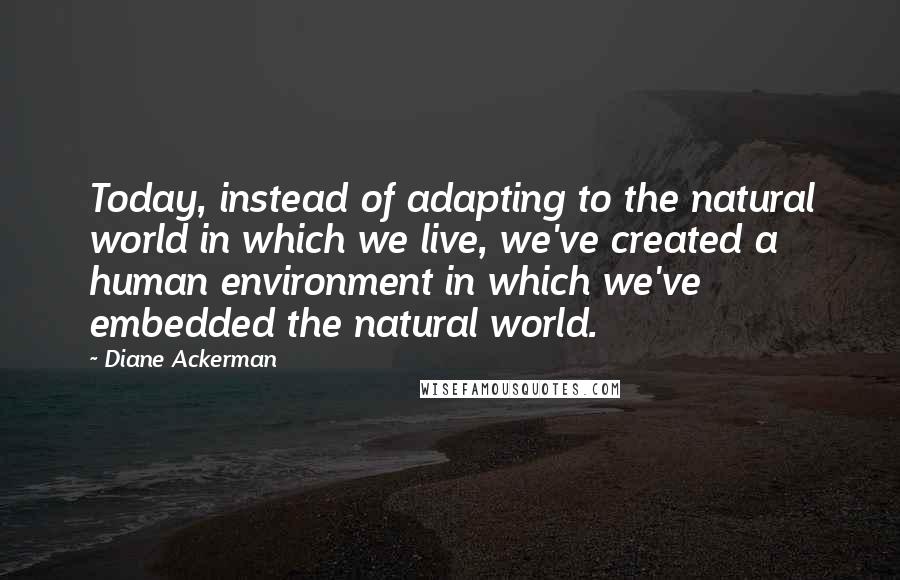 Diane Ackerman Quotes: Today, instead of adapting to the natural world in which we live, we've created a human environment in which we've embedded the natural world.