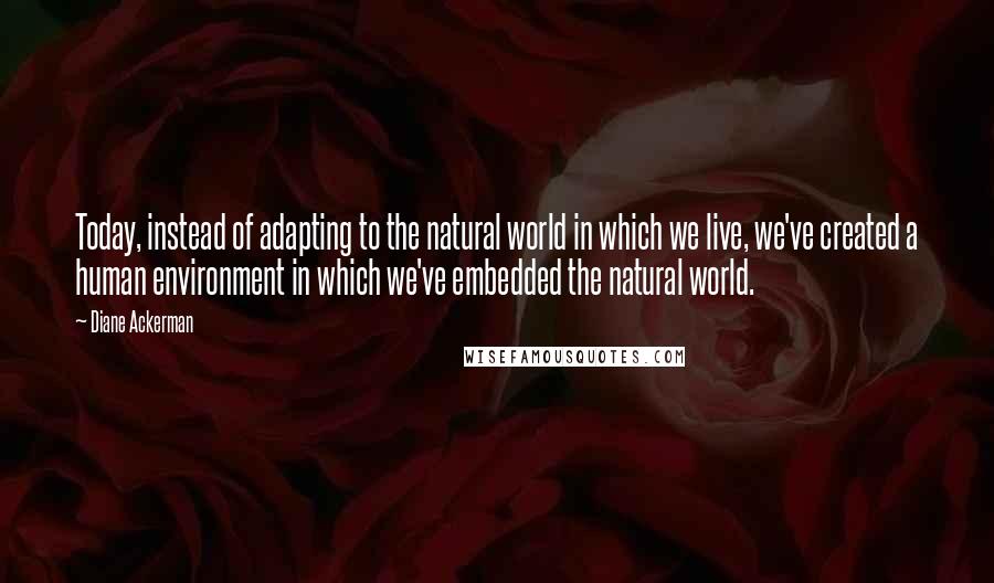 Diane Ackerman Quotes: Today, instead of adapting to the natural world in which we live, we've created a human environment in which we've embedded the natural world.