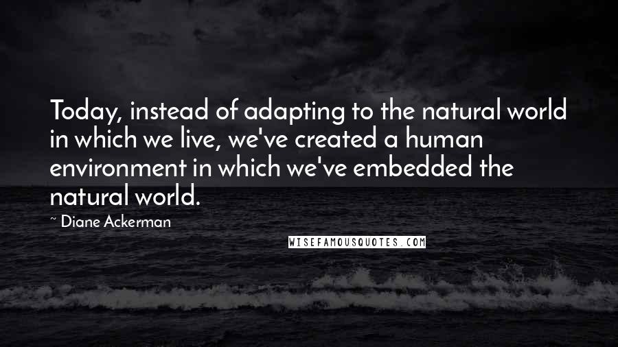 Diane Ackerman Quotes: Today, instead of adapting to the natural world in which we live, we've created a human environment in which we've embedded the natural world.