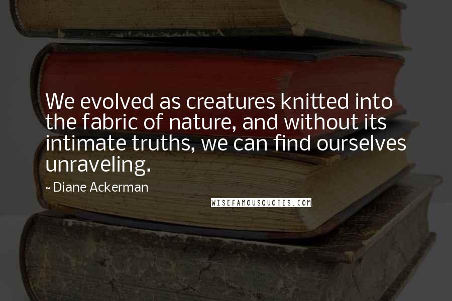Diane Ackerman Quotes: We evolved as creatures knitted into the fabric of nature, and without its intimate truths, we can find ourselves unraveling.