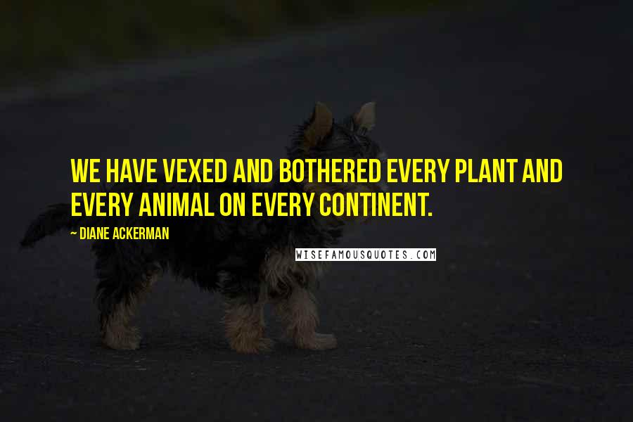 Diane Ackerman Quotes: We have vexed and bothered every plant and every animal on every continent.