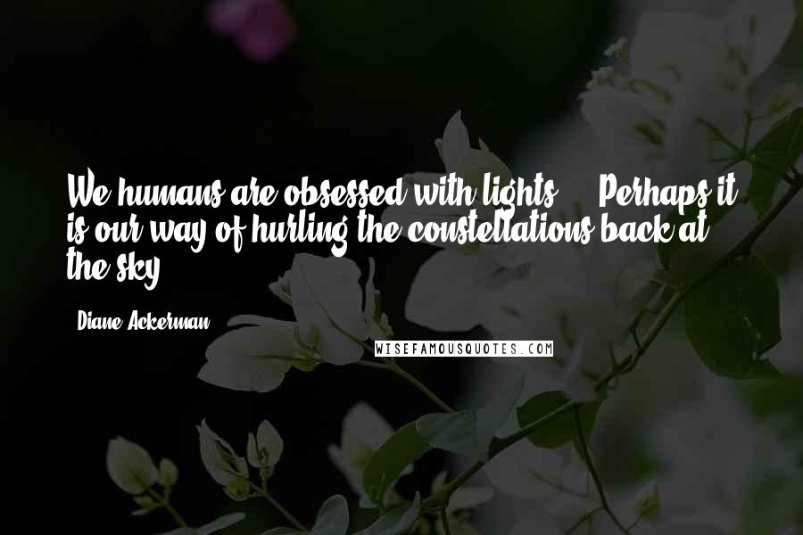 Diane Ackerman Quotes: We humans are obsessed with lights ... Perhaps it is our way of hurling the constellations back at the sky.