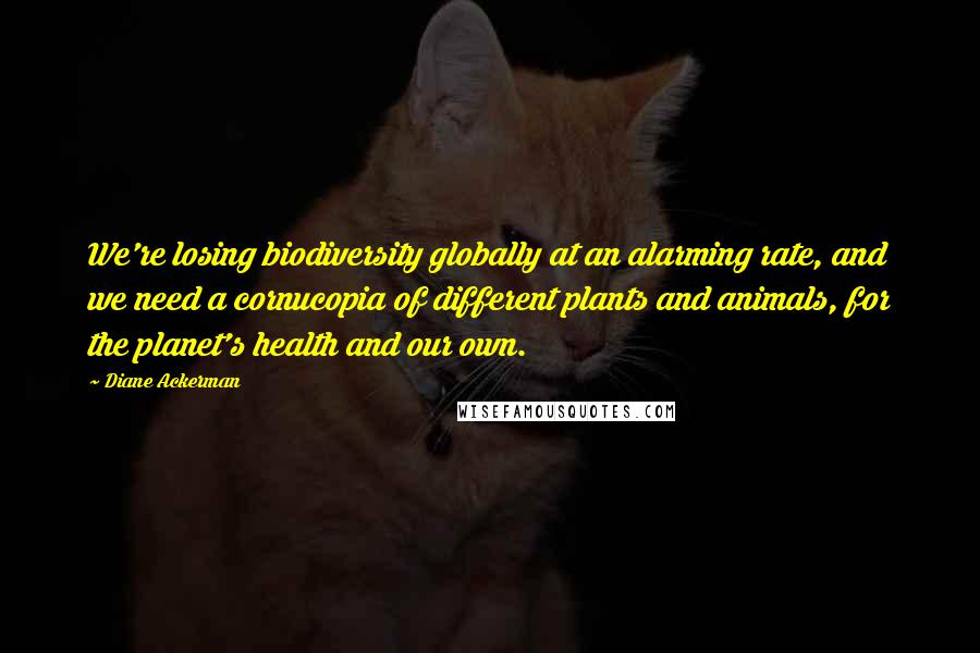 Diane Ackerman Quotes: We're losing biodiversity globally at an alarming rate, and we need a cornucopia of different plants and animals, for the planet's health and our own.