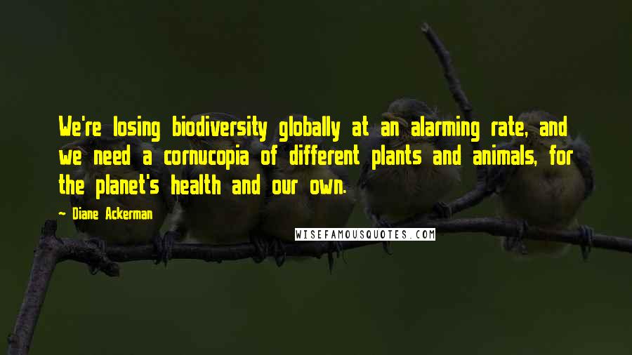 Diane Ackerman Quotes: We're losing biodiversity globally at an alarming rate, and we need a cornucopia of different plants and animals, for the planet's health and our own.