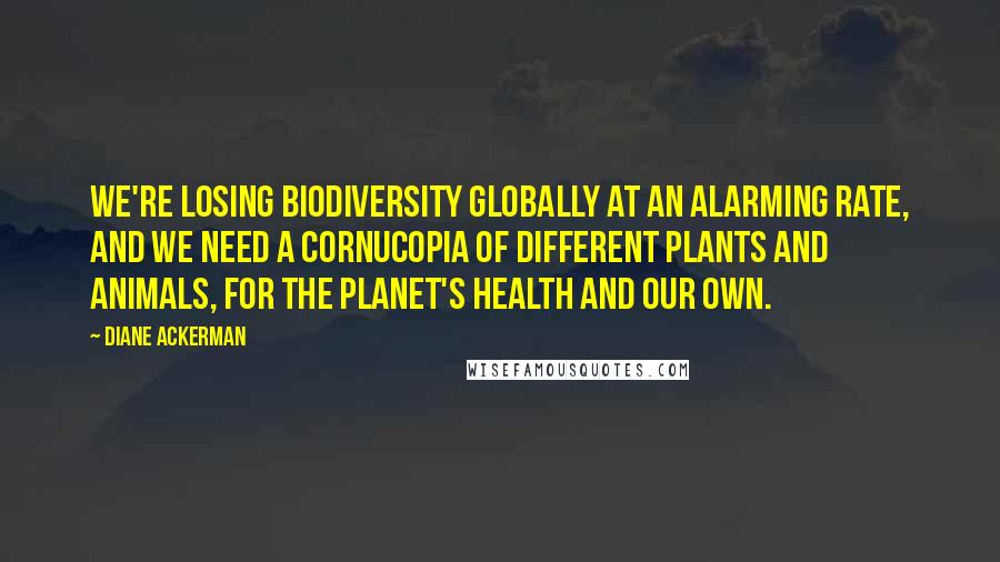 Diane Ackerman Quotes: We're losing biodiversity globally at an alarming rate, and we need a cornucopia of different plants and animals, for the planet's health and our own.