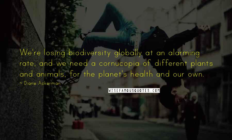 Diane Ackerman Quotes: We're losing biodiversity globally at an alarming rate, and we need a cornucopia of different plants and animals, for the planet's health and our own.