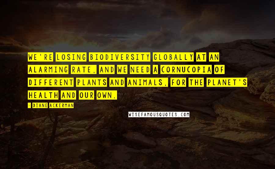 Diane Ackerman Quotes: We're losing biodiversity globally at an alarming rate, and we need a cornucopia of different plants and animals, for the planet's health and our own.