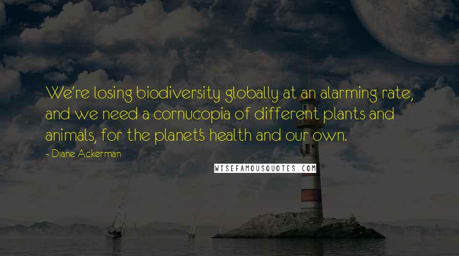 Diane Ackerman Quotes: We're losing biodiversity globally at an alarming rate, and we need a cornucopia of different plants and animals, for the planet's health and our own.