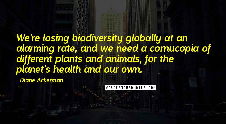 Diane Ackerman Quotes: We're losing biodiversity globally at an alarming rate, and we need a cornucopia of different plants and animals, for the planet's health and our own.