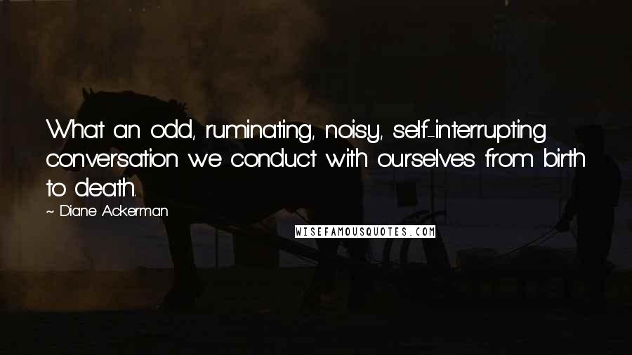 Diane Ackerman Quotes: What an odd, ruminating, noisy, self-interrupting conversation we conduct with ourselves from birth to death.