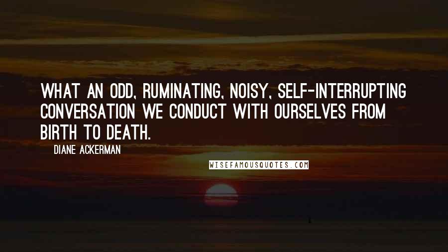 Diane Ackerman Quotes: What an odd, ruminating, noisy, self-interrupting conversation we conduct with ourselves from birth to death.