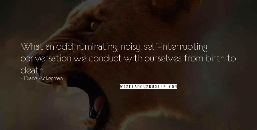 Diane Ackerman Quotes: What an odd, ruminating, noisy, self-interrupting conversation we conduct with ourselves from birth to death.