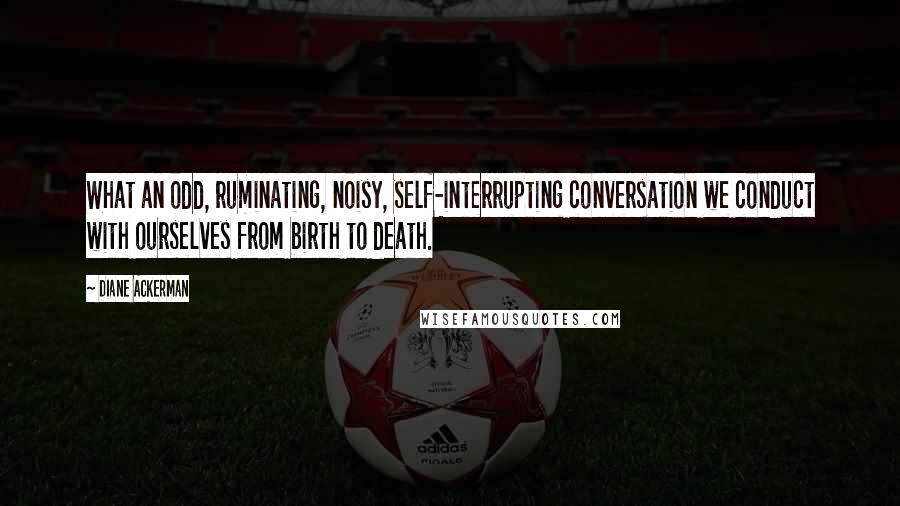 Diane Ackerman Quotes: What an odd, ruminating, noisy, self-interrupting conversation we conduct with ourselves from birth to death.