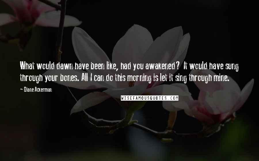 Diane Ackerman Quotes: What would dawn have been like, had you awakened? It would have sung through your bones. All I can do this morning is let it sing through mine.