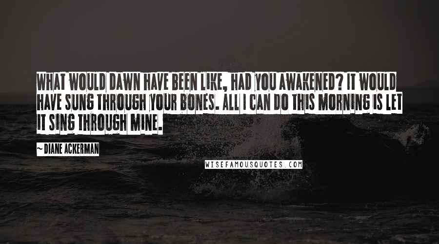 Diane Ackerman Quotes: What would dawn have been like, had you awakened? It would have sung through your bones. All I can do this morning is let it sing through mine.