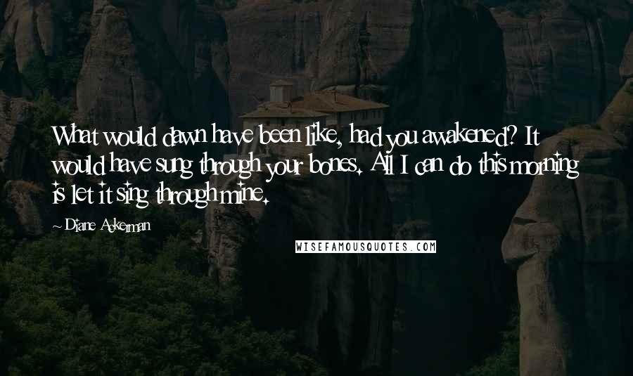 Diane Ackerman Quotes: What would dawn have been like, had you awakened? It would have sung through your bones. All I can do this morning is let it sing through mine.