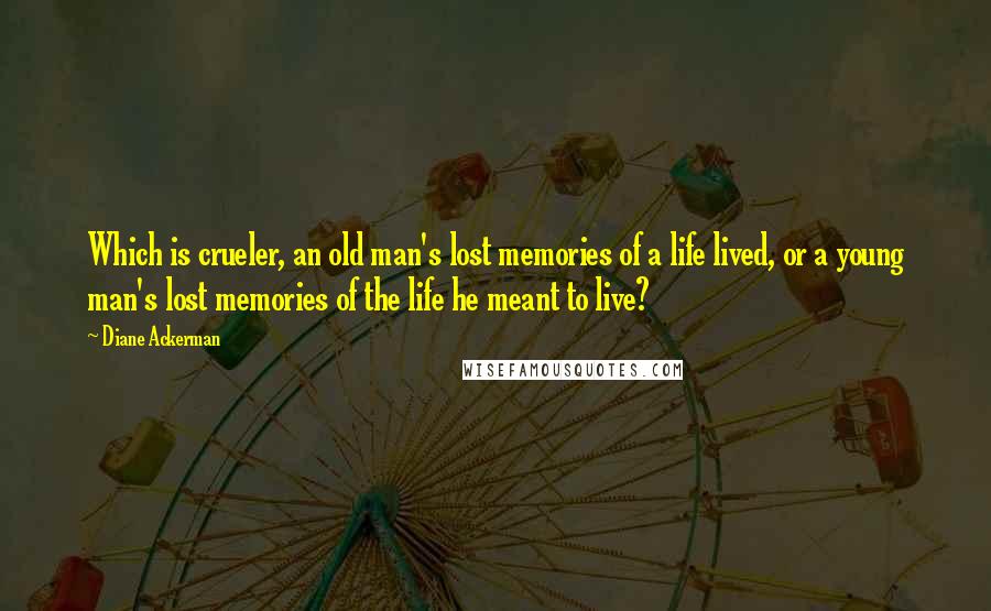 Diane Ackerman Quotes: Which is crueler, an old man's lost memories of a life lived, or a young man's lost memories of the life he meant to live?