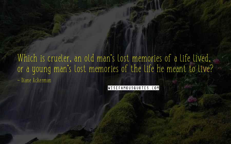 Diane Ackerman Quotes: Which is crueler, an old man's lost memories of a life lived, or a young man's lost memories of the life he meant to live?