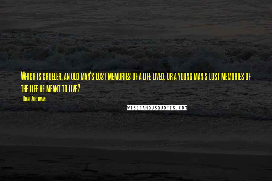 Diane Ackerman Quotes: Which is crueler, an old man's lost memories of a life lived, or a young man's lost memories of the life he meant to live?