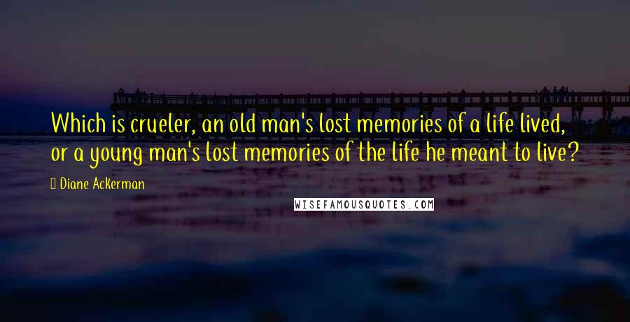 Diane Ackerman Quotes: Which is crueler, an old man's lost memories of a life lived, or a young man's lost memories of the life he meant to live?