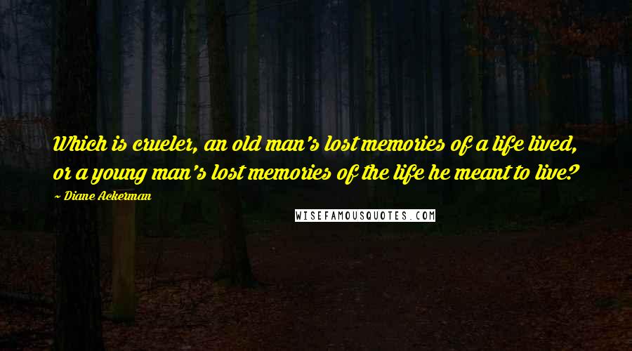 Diane Ackerman Quotes: Which is crueler, an old man's lost memories of a life lived, or a young man's lost memories of the life he meant to live?