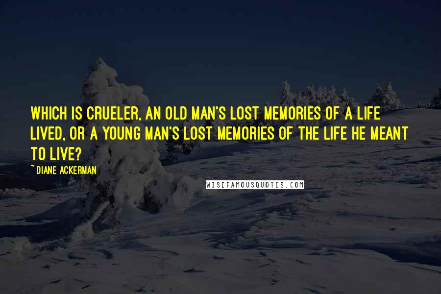 Diane Ackerman Quotes: Which is crueler, an old man's lost memories of a life lived, or a young man's lost memories of the life he meant to live?