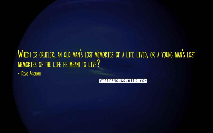 Diane Ackerman Quotes: Which is crueler, an old man's lost memories of a life lived, or a young man's lost memories of the life he meant to live?