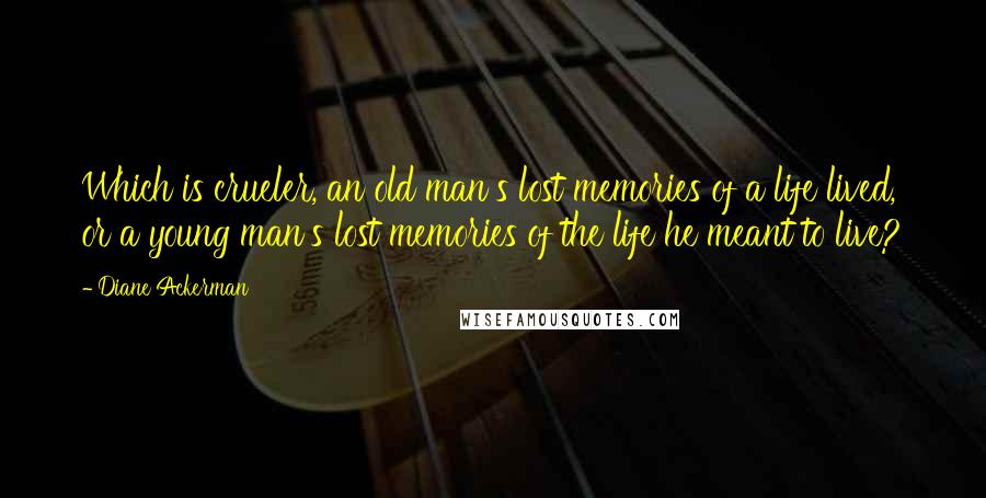 Diane Ackerman Quotes: Which is crueler, an old man's lost memories of a life lived, or a young man's lost memories of the life he meant to live?