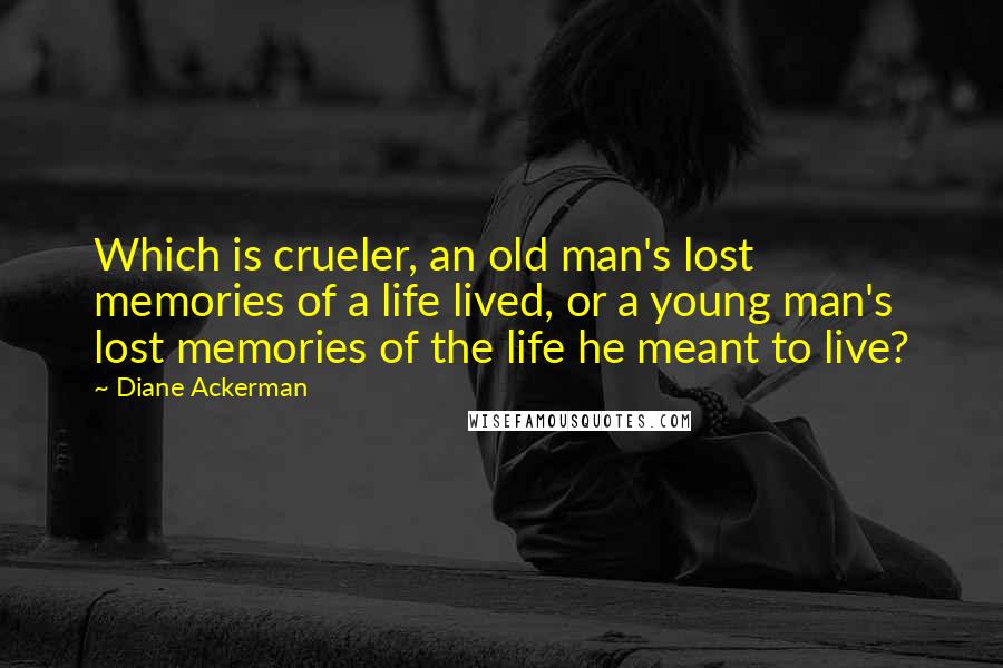 Diane Ackerman Quotes: Which is crueler, an old man's lost memories of a life lived, or a young man's lost memories of the life he meant to live?